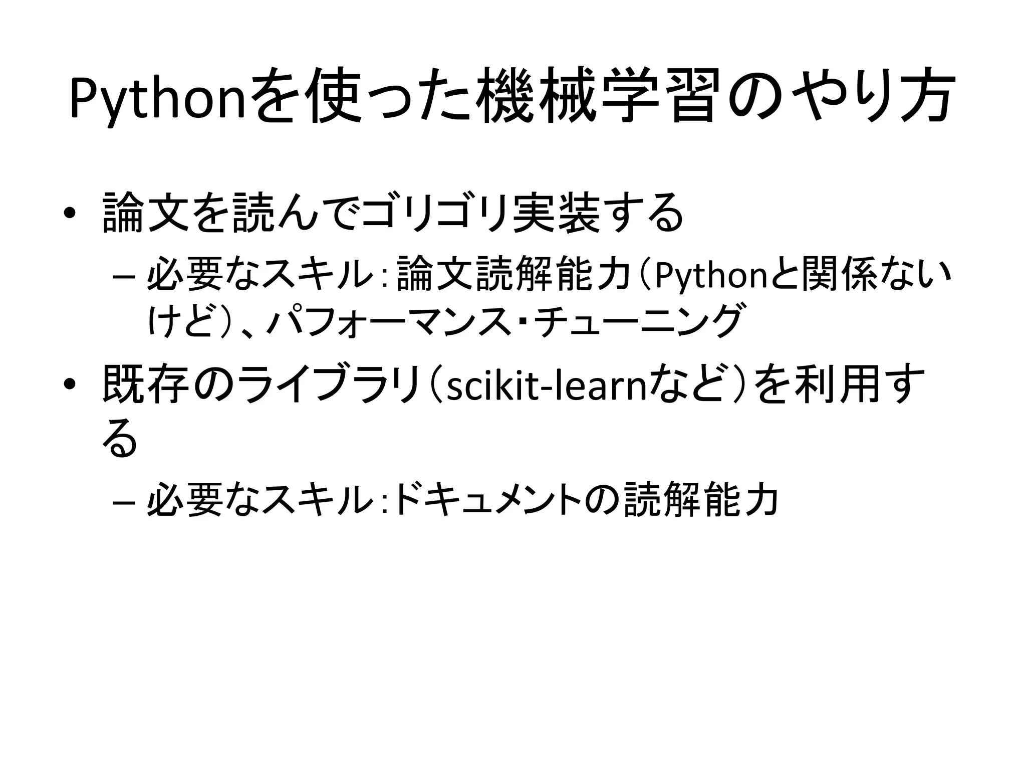 Pythonを使った機械学習のやり方
• 論文を読んでゴリゴリ実装する
– 必要なスキル：論文読解能力（Pythonと関係ない
けど）、パフォーマンス・チューニング
• 既存のライブラリ（scikit-learnなど）を利用す
る
– 必要なスキル：ドキュメントの読解能力
 