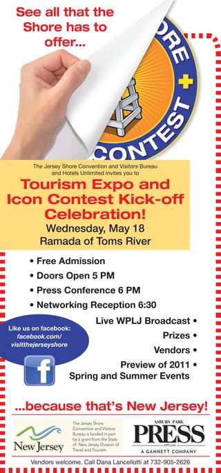 See all that the
   Shore has to
      offer…




       The Jersey Shore Convention and Visitors Bureau
              and Hotels Unlimited invites you to

  Tourism Expo and
Icon Contest Kick-off
    Celebration!
           Wednesday, May 18
          Ramada of Toms River
      • Free Admission
      • Doors Open 5 PM
      • Press Conference 6 PM
      • Networking Reception 6:30
                                   Live WPLJ Broadcast •
Like us on facebook:
   facebook.com/                                         Prizes •
 visitthejerseyshore
                                                    Vendors •
                               Preview of 2011 •
                    Spring and Summer Events ..


 …because that’s New Jersey!
                       The Jersey Shore
                       Convention and Visitors
                       Bureau is funded in part
                       by a grant from the State
                       of New Jersey Division of
                       Travel and Tourism.

       Vendors welcome. Call Dana Lancellotti at 732-905-2626
 