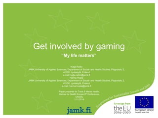 Get involved by gaming
”My life matters”
Paper prepared for Track 5 Mental health,
Games for Health Europe 6th Conference,
Utrecht,
1.11.2016
JAMK University of Applied Sciences, Department of Social- and Health Studies, Piippukatu 2,
40100, Jyväskylä, Finland
e-mail: hanna.hopia@jamk.fi
Katja Raitio
JAMK University of Applied Sciences, Department of Social- and Health Studies, Piippukatu 2,
40100, Jyväskylä, Finland
e-mail: katja.raitio@jamk.fi
Hanna Hopia
 