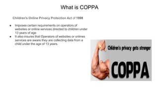 What is COPPA
Children's Online Privacy Protection Act of 1998
● Imposes certain requirements on operators of
websites or online services directed to children under
13 years of age
● It also insures that Operators of websites or onlines
services are aware they are collecting data from a
child under the age of 13 years.
 
