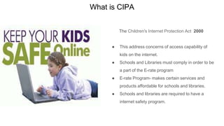 What is CIPA
The Children's Internet Protection Act 2000
● This address concerns of access capability of
kids on the internet.
● Schools and Libraries must comply in order to be
a part of the E-rate program
● E-rate Program- makes certain services and
products affordable for schools and libraries.
● Schools and libraries are required to have a
internet safety program.
 