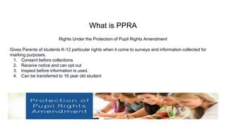 What is PPRA
Rights Under the Protection of Pupil Rights Amendment
Gives Parents of students K-12 particular rights when it come to surveys and information collected for
marking purposes.
1. Consent before collections
2. Receive notice and can opt out
3. Inspect before information is used.
4. Can be transferred to 18 year old student
 