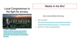 Local Congressman in
the fight for privacy
Some Social Media Informing
1. @PrivacyDigest:
http://www.pbs.org/newshour/rundown/states-scramble-to-
protect-student-data-and-privacy/#.V1_z1UqqLHc.twitter
2. @educause: https://t.co/9mopf7AwnG
Press release:
https://messer.house.gov/media-
center/press-releases/balancing-
education-technology-and-student-
privacy
Media In the Mix!
 