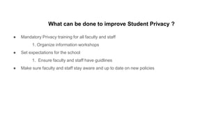 What can be done to improve Student Privacy ?
● Mandatory Privacy training for all faculty and staff
1. Organize information workshops
● Set expectations for the school
1. Ensure faculty and staff have guidlines
● Make sure faculty and staff stay aware and up to date on new policies
 