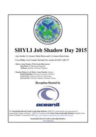 SHYLI Job Shadow Day 2015
• Alex Siordia: U.S. Senator Maisie Hirono and U.S. Senator Brian Schatz
• Cara Phillips: Lara Yamado, Morning News Anchor for KITV-ABC-TV
• Sherry Anne Pancho: W.H. Keck Observatory
Sam Park, Sr. Mechanical Engineer
Al Honey, Robotics Software Engineer
• Juanito Moises Jr. & Sherry Anne Pancho: Oceanit
Daniel Kokubun, Mechanical Engineer Robotics
Frank Price, Quantum Optical Technologies
Edward Pier, Software Engineer, Machine Vision.
Reception Hosted by
The Sustainable Hawaii Youth Leadership Initiative (SHYLI) is growing the next-generation of
sustainability leaders in Hawaii. SHYLI is a project of the Stone Soup Leadership Institute founded on the
island of Martha’s Vineyard in 1997 http://www.soup4worldinstitute.com/about-the-institute
Sustainable Hawaii Youth Leadership Initiative
www.shyli.org
 