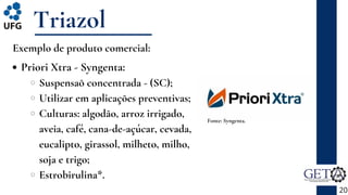 Priori Xtra - Syngenta:
Suspensaõ concentrada - (SC);
Utilizar em aplicações preventivas;
Culturas: algodão, arroz irrigado,
aveia, café, cana-de-açúcar, cevada,
eucalipto, girassol, milheto, milho,
soja e trigo;
Estrobirulina*.
Triazol
20
Fonte: Syngenta.
Exemplo de produto comercial:
 