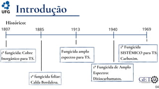 Introdução
04
Histórico:
1807 1885
1º fungicida: Cobre
Inorgânico para TS.
1º fungicida foliar:
Calda Bordalesa.
1913
Fungicida amplo
espectro para TS.
1º Fungicida de Amplo
Espectro:
Ditiocarbamatos.
1º Fungicida
SISTÊMICO para TS:
Carboxim.
1940 1969
 