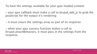 To have the settings available for your ajax-loaded content:

- your ajax callback must make a call to drupal_add_js to gr...