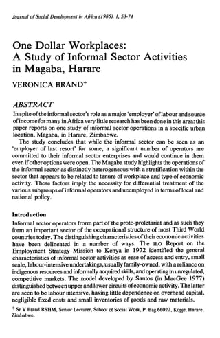 Journal of Social Development in Africa (1986), 1, 53-74 
One Dollar Workplaces: 
A Study of Informal Sector Activities 
in Magaba, Harare 
VERONICA BRAND+ 
ABSTRACT 
In spite of the informal sector's role as a major 'employer' oflabour and source 
of income for many in Africa very little research has been done in this area: this 
paper reports on one study of informal sector operations in a specific urban 
location, Magaba, in Harare, Zimbabwe. 
The study concludes that while the informal sector can be seen as an 
'employer of last resort' for some, a significant number of operators are 
committed to their informal sector enterprises and would continue in them 
even ifother options were open. The Magaba study highlights the operations of 
the informal sector as distinctly heterogeneous with a stratification within the 
sector that appears to be related to tenure of workplace and type of economic 
activity. These factors imply the necessity for differential treatment of the 
various subgroups of informal operators and unemployed in terms of local and 
national policy. 
Introduction 
Informal sector operators frorm part of the proto-proletariat and as such they 
form an important sector of the occupational structure of most Third WorId 
countries today. The distinguishing characteristics of their economic activities 
have been delineated in a number of ways. The ILO Report on the 
Employment Strategy Mission to Kenya in 1972 identified the general 
characteristics of informal sector activities as ease of access and entry, small 
scale, labour-intensive undertakings, usually family-owned, with a reliance on 
indigenous resources and informally acquired skills, and operating in unregulated, 
competitive markets. The model developed by Santos (in MacGee 1977) 
distinguished between upper and lower circuits of economic activity. The latter 
are seen to be labour intensive, having little dependence on overhead capital, 
negligible fixed costs and small inventories of goods and raw materials. 
+ Sr V Brand RSHM, Senior Lecturer, School of Social Work, P. Bag 66022, Kopje. Harare, 
Zimbabwe. 
 