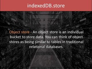 indexedDB.store
Object store - An object store is an individual
bucket to store data. You can think of object
stores as being similar to tables in traditional
relational databases.
 