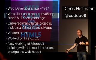 @codepo8
Chris Heilmann• Web Developer since ~1997
• Wrote first book about JavaScript
*and* AJAX ten years ago.
• Delivered many large projects,
including Yahoo Search, Maps
• Worked on YUI
• Worked on Firefox OS
• Now working at Microsoft
helping with the most important
change the web needs
 