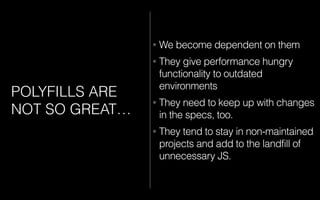 POLYFILLS ARE
NOT SO GREAT…
• We become dependent on them
• They give performance hungry
functionality to outdated
environments
• They need to keep up with changes
in the specs, too.
• They tend to stay in non-maintained
projects and add to the landfill of
unnecessary JS.
 