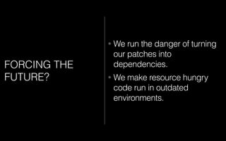 FORCING THE
FUTURE?
• We run the danger of turning
our patches into
dependencies.
• We make resource hungry
code run in outdated
environments.
 
