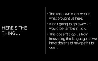 HERE’S THE
THING…
• The unknown client web is
what brought us here.
• It isn’t going to go away - it
would be terrible if it did.
• This doesn’t stop us from
innovating the language as we
have dozens of new paths to
use it.
 