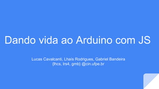 Dando vida ao Arduino com JS
Lucas Cavalcanti, Lhaís Rodrigues, Gabriel Bandeira
{lhcs, lrs4, gmb} @cin.ufpe.br
 