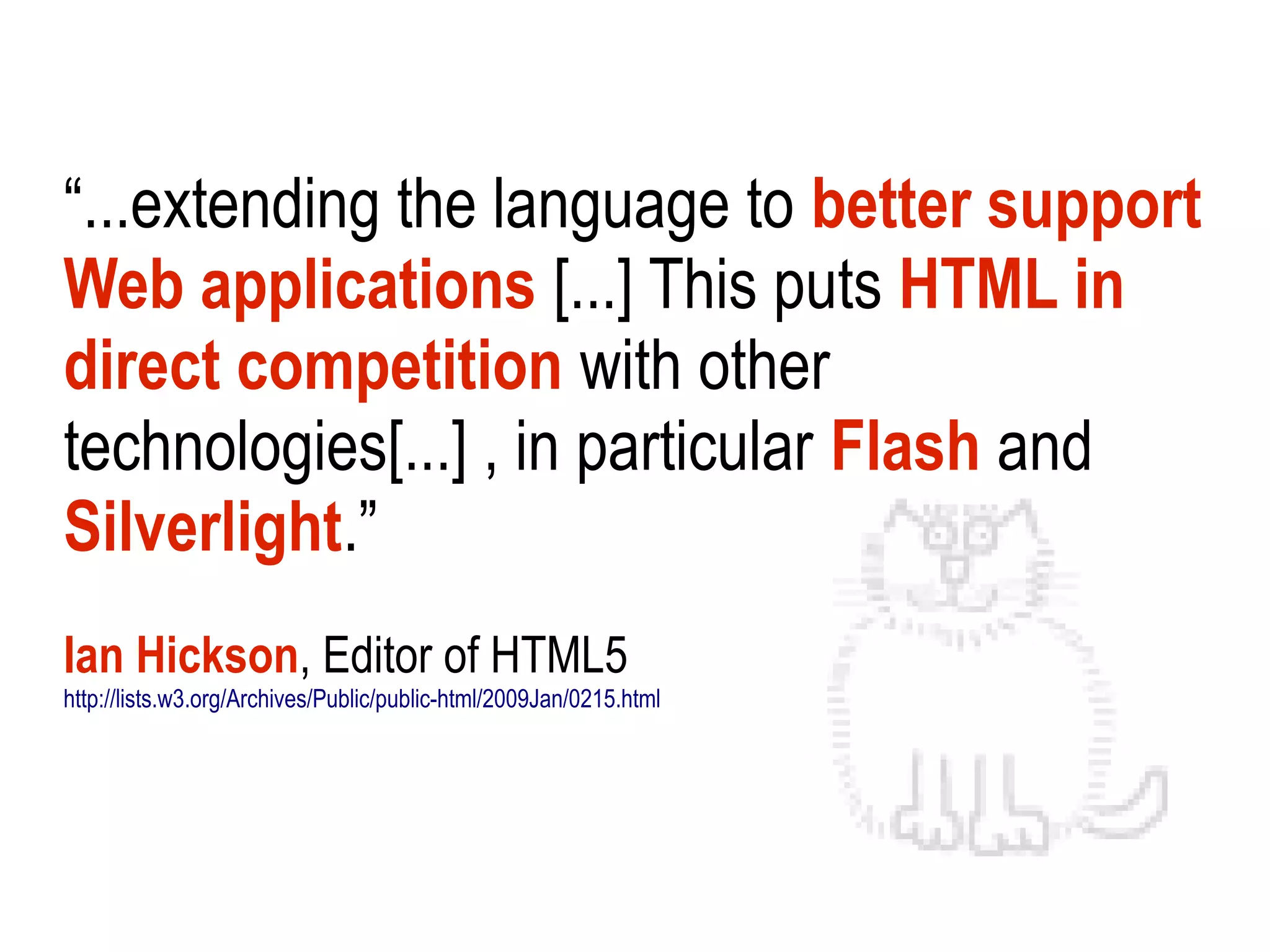 “...extending the language to better support
Web applications [...] This puts HTML in
direct competition with other
technologies[...] , in particular Flash and
Silverlight.”
Ian Hickson, Editor of HTML5
http://lists.w3.org/Archives/Public/public-html/2009Jan/0215.html
 