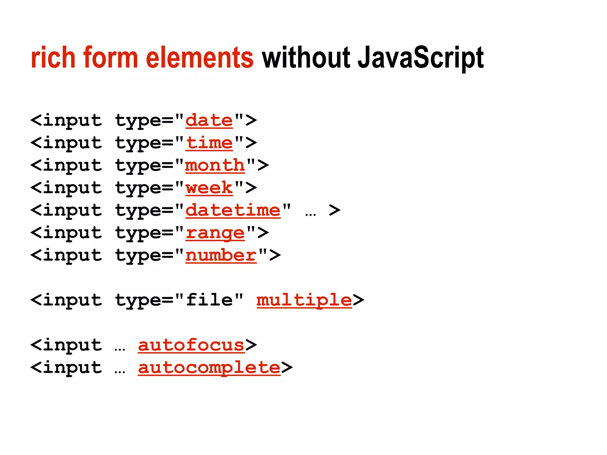 rich form elements without JavaScript
<input   type="date">
<input   type="time">
<input   type="month">
<input   type="week">
<input   type="datetime" … >
<input   type="range">
<input   type="number">

<input type="file" multiple>

<input … autofocus>
<input … autocomplete>
 