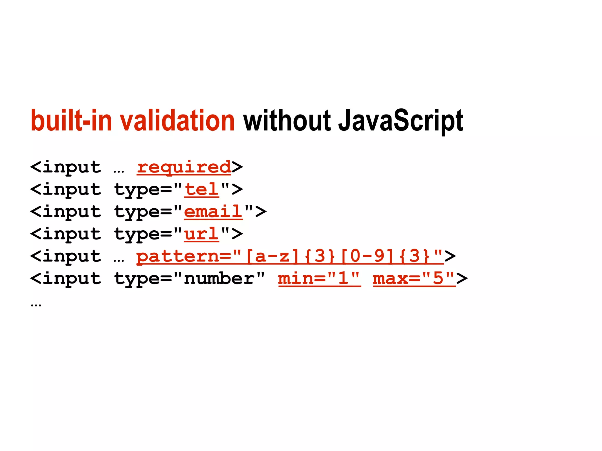 built-in validation without JavaScript
<input   … required>
<input   type="tel">
<input   type="email">
<input   type="url">
<input   … pattern="[a-z]{3}[0-9]{3}">
<input   type="number" min="1" max="5">
…
 
