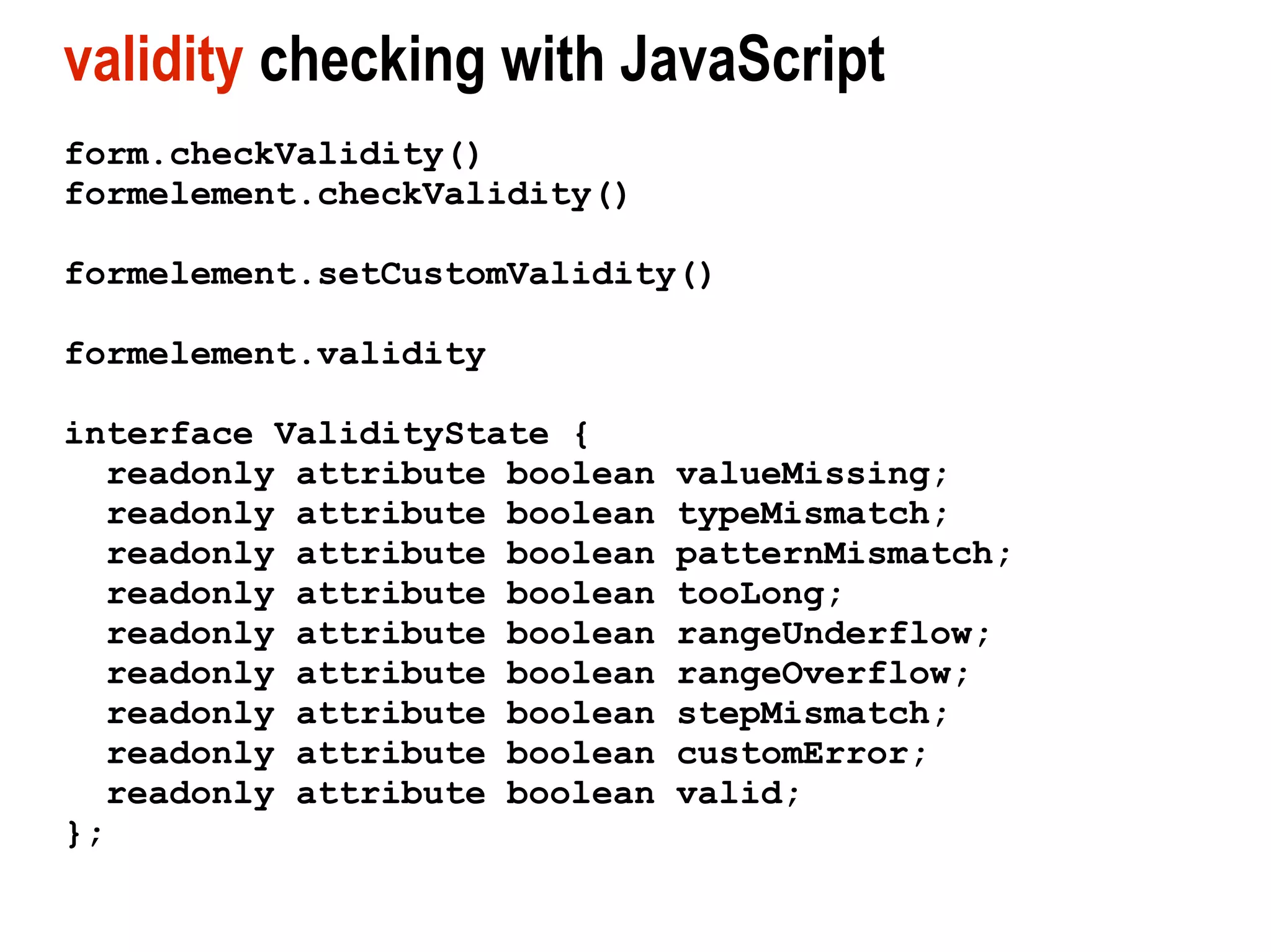 validity checking with JavaScript
form.checkValidity()
formelement.checkValidity()

formelement.setCustomValidity()

formelement.validity

interface ValidityState {
  readonly attribute boolean   valueMissing;
  readonly attribute boolean   typeMismatch;
  readonly attribute boolean   patternMismatch;
  readonly attribute boolean   tooLong;
  readonly attribute boolean   rangeUnderflow;
  readonly attribute boolean   rangeOverflow;
  readonly attribute boolean   stepMismatch;
  readonly attribute boolean   customError;
  readonly attribute boolean   valid;
};
 