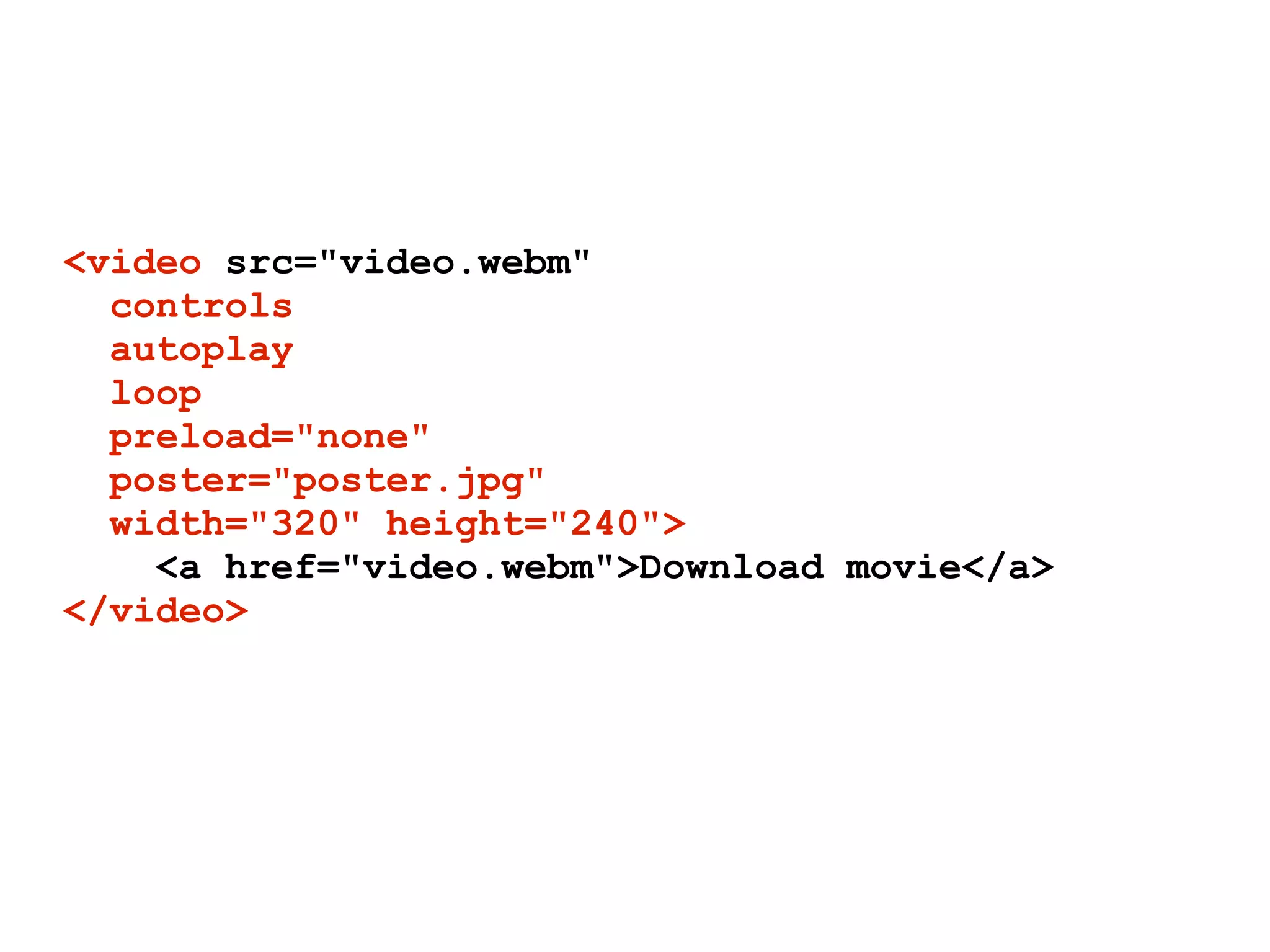 <video src="video.webm"
  controls
  autoplay
  loop
  preload="none"
  poster="poster.jpg"
  width="320" height="240">
    <a href="video.webm">Download movie</a>
</video>
 