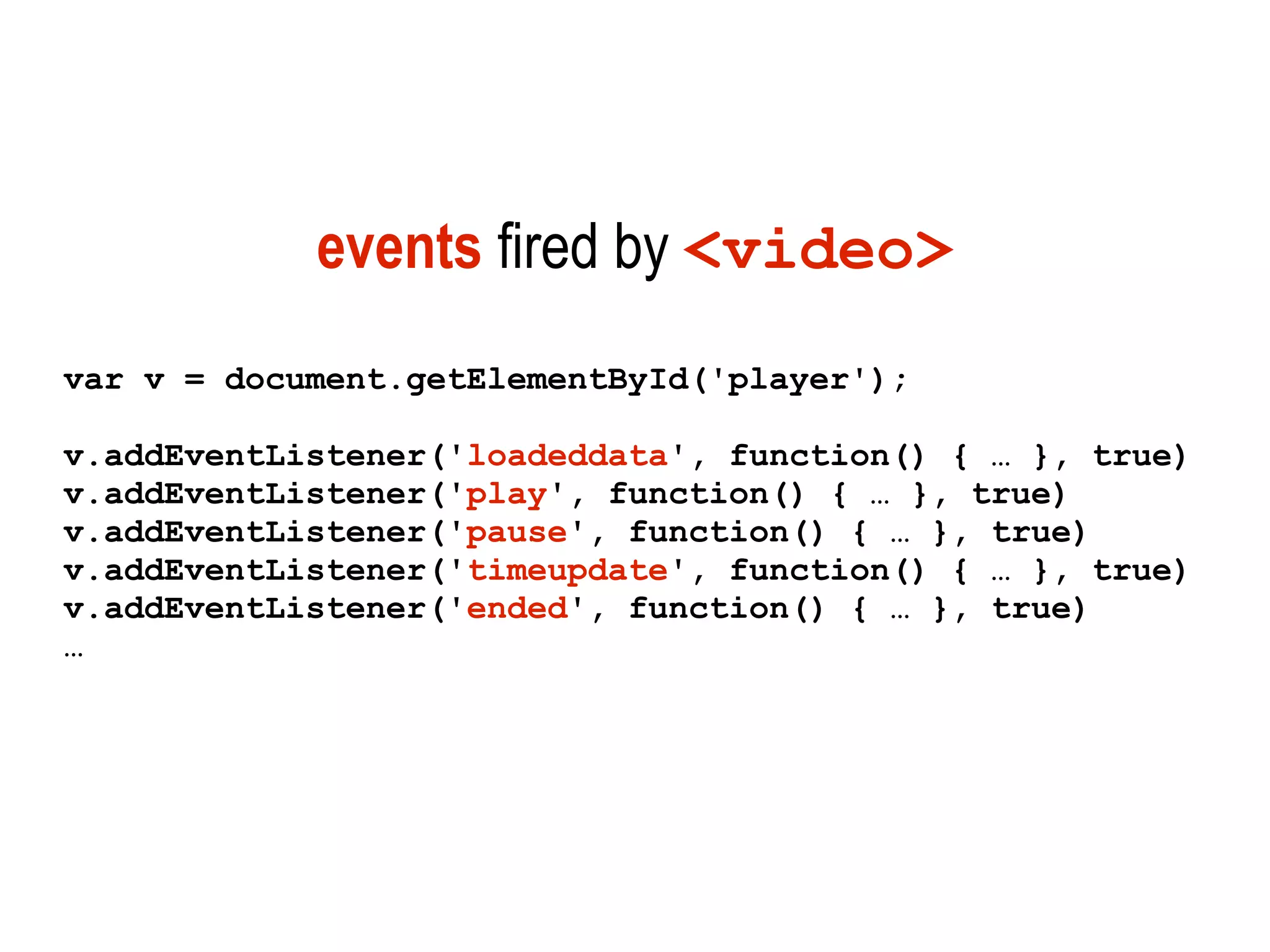 events fired by <video>
var v = document.getElementById('player');

v.addEventListener('loadeddata', function() { … }, true)
v.addEventListener('play', function() { … }, true)
v.addEventListener('pause', function() { … }, true)
v.addEventListener('timeupdate', function() { … }, true)
v.addEventListener('ended', function() { … }, true)
…
 