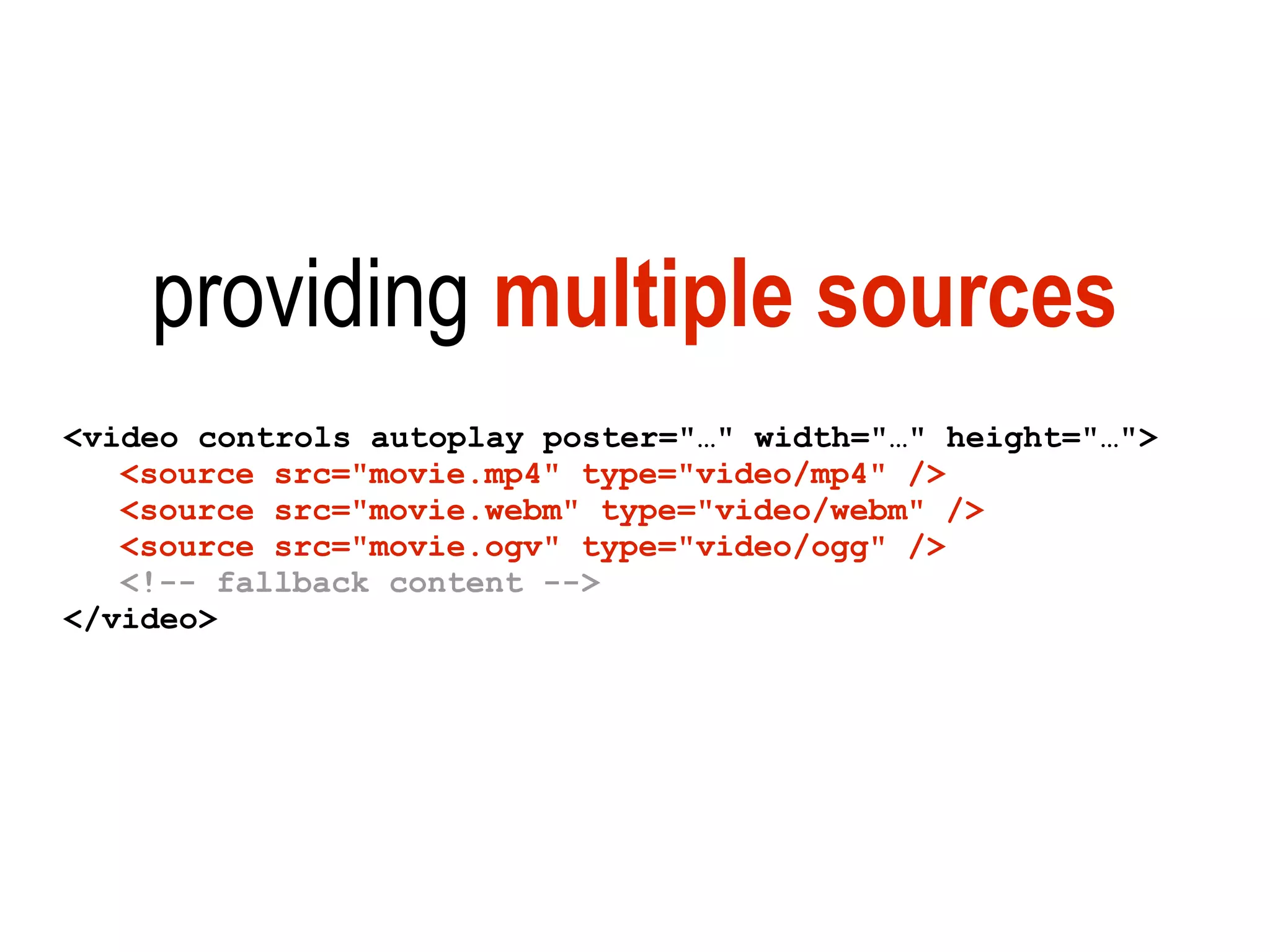 providing multiple sources
<video controls autoplay poster="…" width="…" height="…">
   <source src="movie.mp4" type="video/mp4" />
   <source src="movie.webm" type="video/webm" />
   <source src="movie.ogv" type="video/ogg" />
   <!-- fallback content -->
</video>
 
