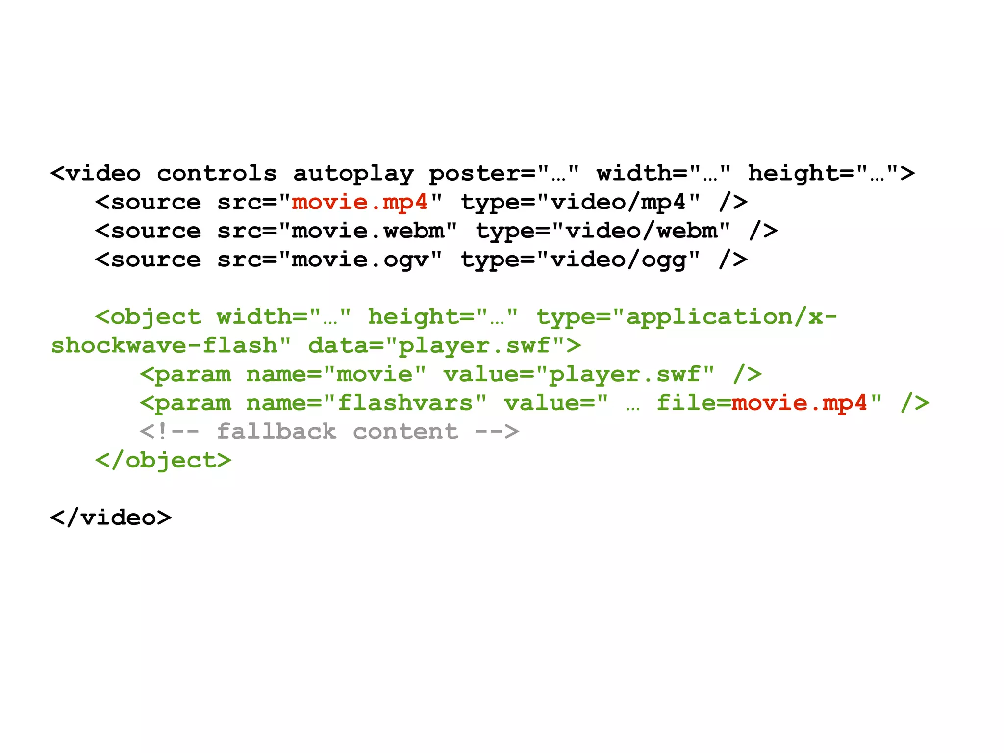 <video controls autoplay poster="…" width="…" height="…">
   <source src="movie.mp4" type="video/mp4" />
   <source src="movie.webm" type="video/webm" />
   <source src="movie.ogv" type="video/ogg" />

   <object width="…" height="…" type="application/x-
shockwave-flash" data="player.swf">
      <param name="movie" value="player.swf" />
      <param name="flashvars" value=" … file=movie.mp4" />
      <!-- fallback content -->
   </object>

</video>
 