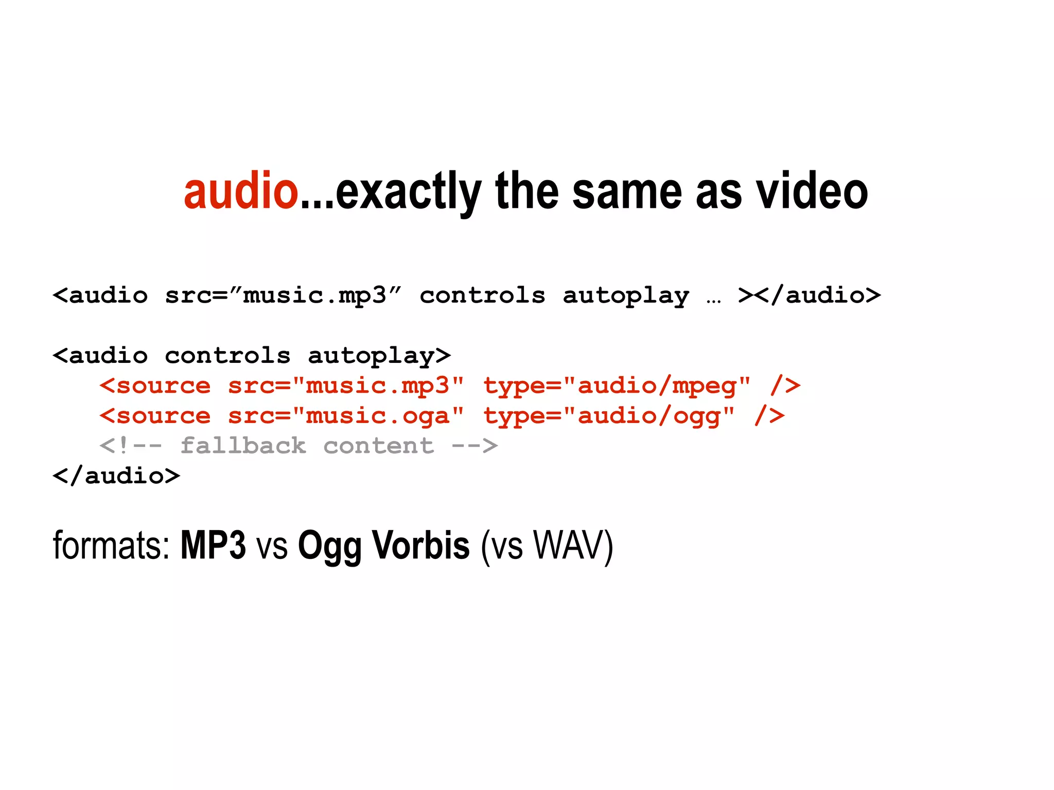 audio...exactly the same as video
<audio src=”music.mp3” controls autoplay … ></audio>

<audio controls autoplay>
   <source src="music.mp3" type="audio/mpeg" />
   <source src="music.oga" type="audio/ogg" />
   <!-- fallback content -->
</audio>

formats: MP3 vs Ogg Vorbis (vs WAV)
 
