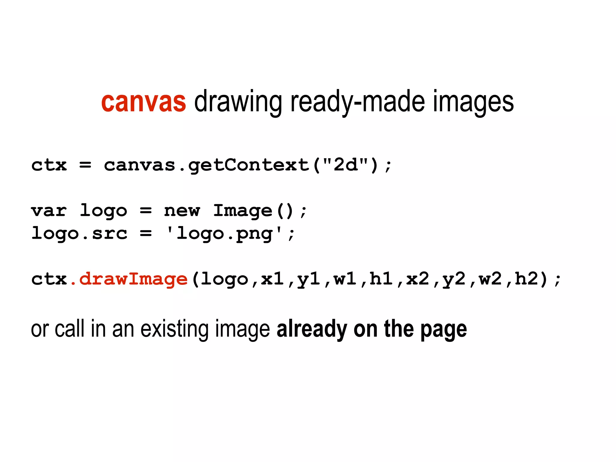 canvas drawing ready-made images
ctx = canvas.getContext("2d");

var logo = new Image();
logo.src = 'logo.png';

ctx.drawImage(logo,x1,y1,w1,h1,x2,y2,w2,h2);

or call in an existing image already on the page
 