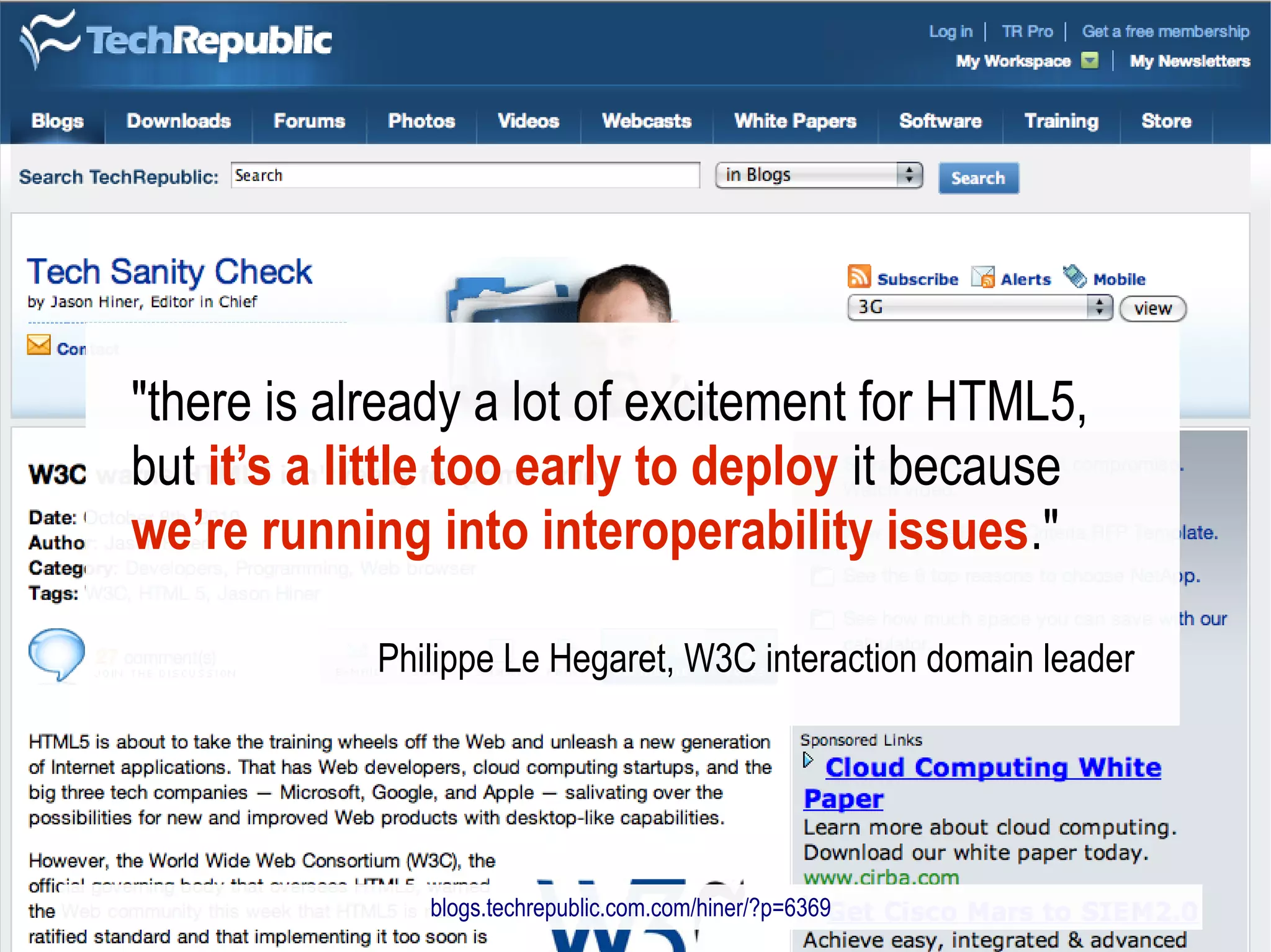 "there is already a lot of excitement for HTML5,
but it’s a little too early to deploy it because
we’re running into interoperability issues."

            Philippe Le Hegaret, W3C interaction domain leader




               blogs.techrepublic.com.com/hiner/?p=6369
 
