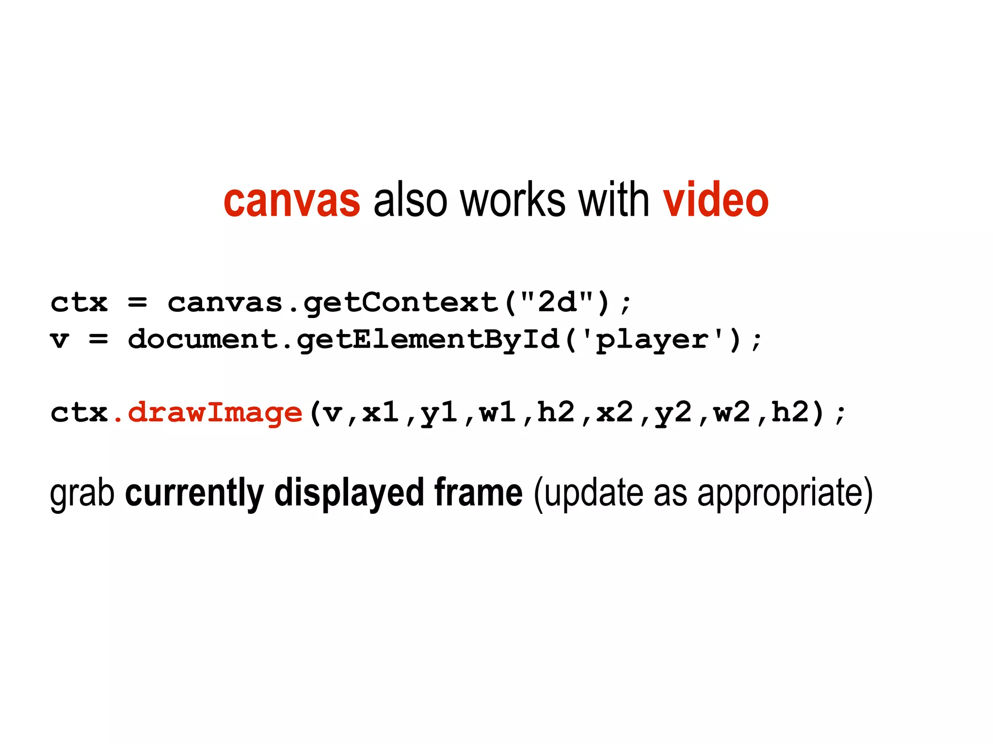 canvas also works with video
ctx = canvas.getContext("2d");
v = document.getElementById('player');

ctx.drawImage(v,x1,y1,w1,h2,x2,y2,w2,h2);

grab currently displayed frame (update as appropriate)
 