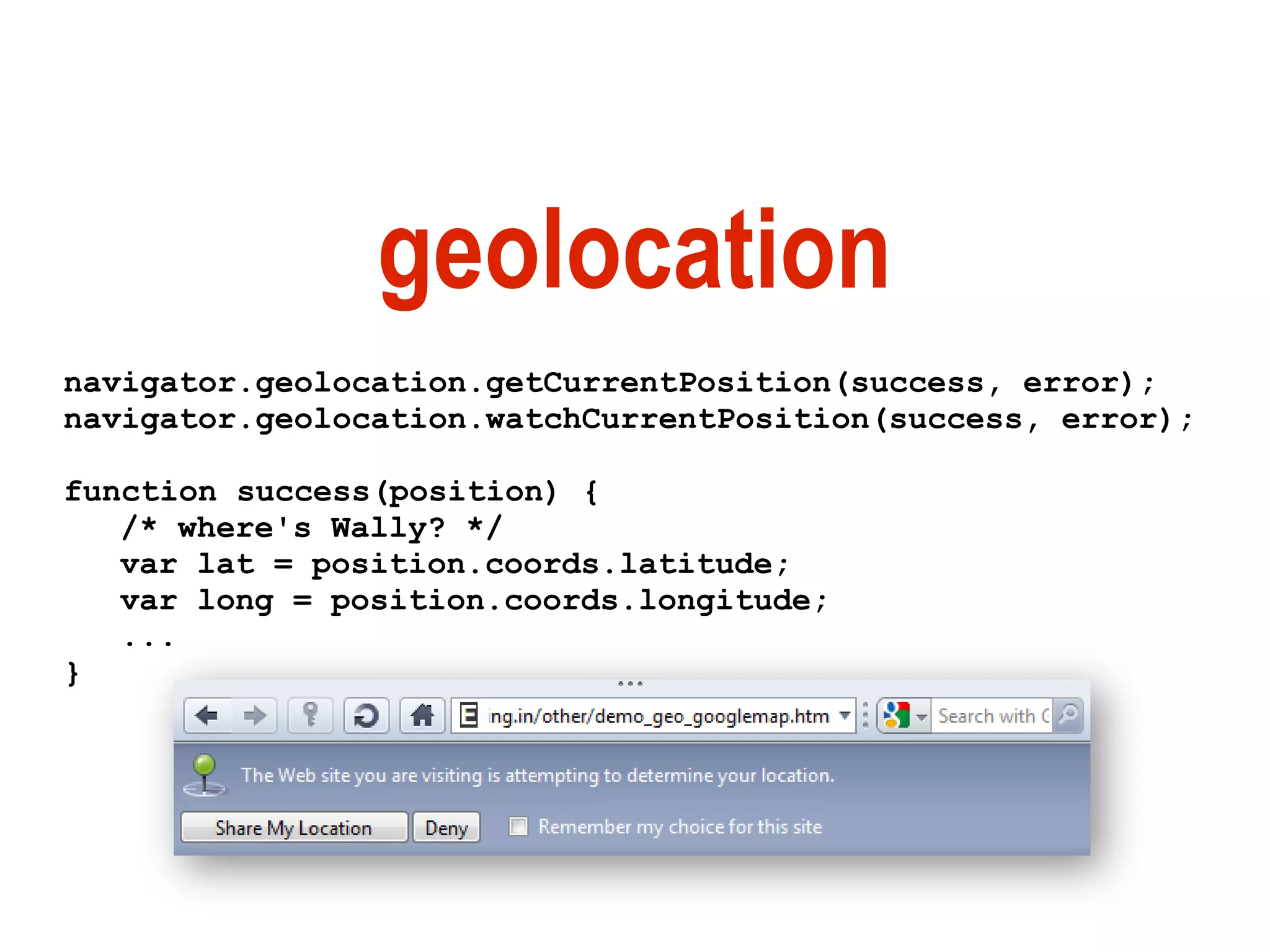 geolocation
navigator.geolocation.getCurrentPosition(success, error);
navigator.geolocation.watchCurrentPosition(success, error);

function success(position) {
   /* where's Wally? */
   var lat = position.coords.latitude;
   var long = position.coords.longitude;
   ...
}
 