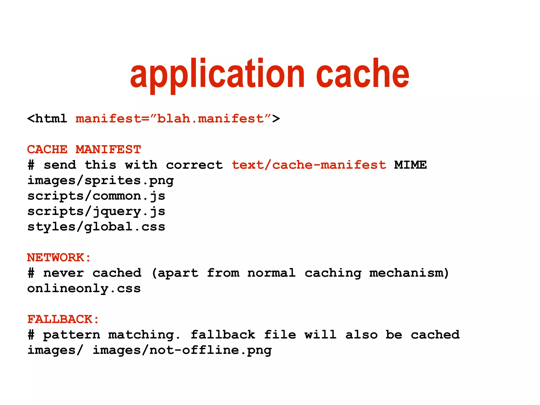 application cache
<html manifest=”blah.manifest”>

CACHE MANIFEST
# send this with correct text/cache-manifest MIME
images/sprites.png
scripts/common.js
scripts/jquery.js
styles/global.css

NETWORK:
# never cached (apart from normal caching mechanism)
onlineonly.css

FALLBACK:
# pattern matching. fallback file will also be cached
images/ images/not-offline.png
 