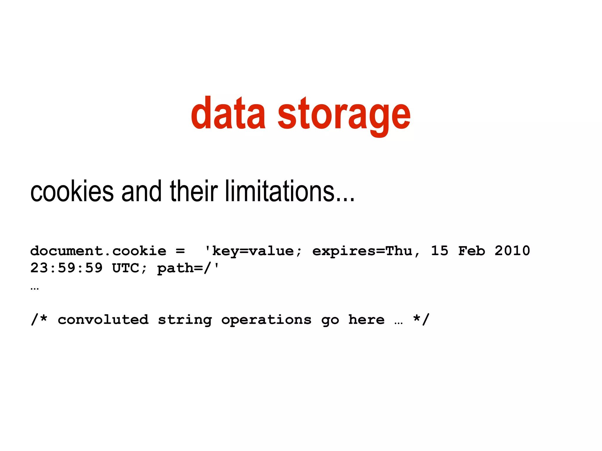 data storage
cookies and their limitations...
document.cookie = 'key=value; expires=Thu, 15 Feb 2010
23:59:59 UTC; path=/'
…

/* convoluted string operations go here … */
 