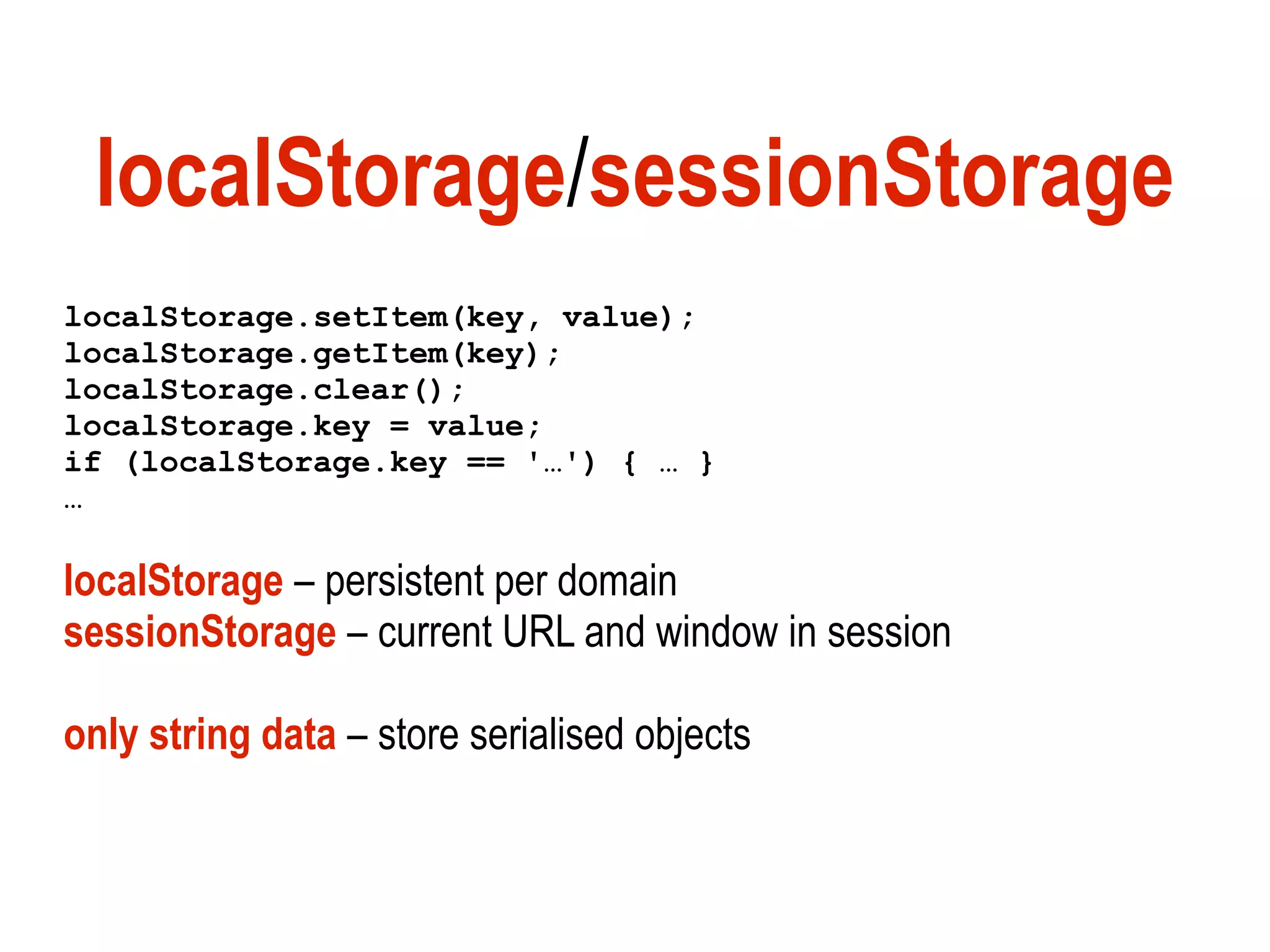 localStorage/sessionStorage
localStorage.setItem(key, value);
localStorage.getItem(key);
localStorage.clear();
localStorage.key = value;
if (localStorage.key == '…') { … }
…

localStorage – persistent per domain
sessionStorage – current URL and window in session

only string data – store serialised objects
 