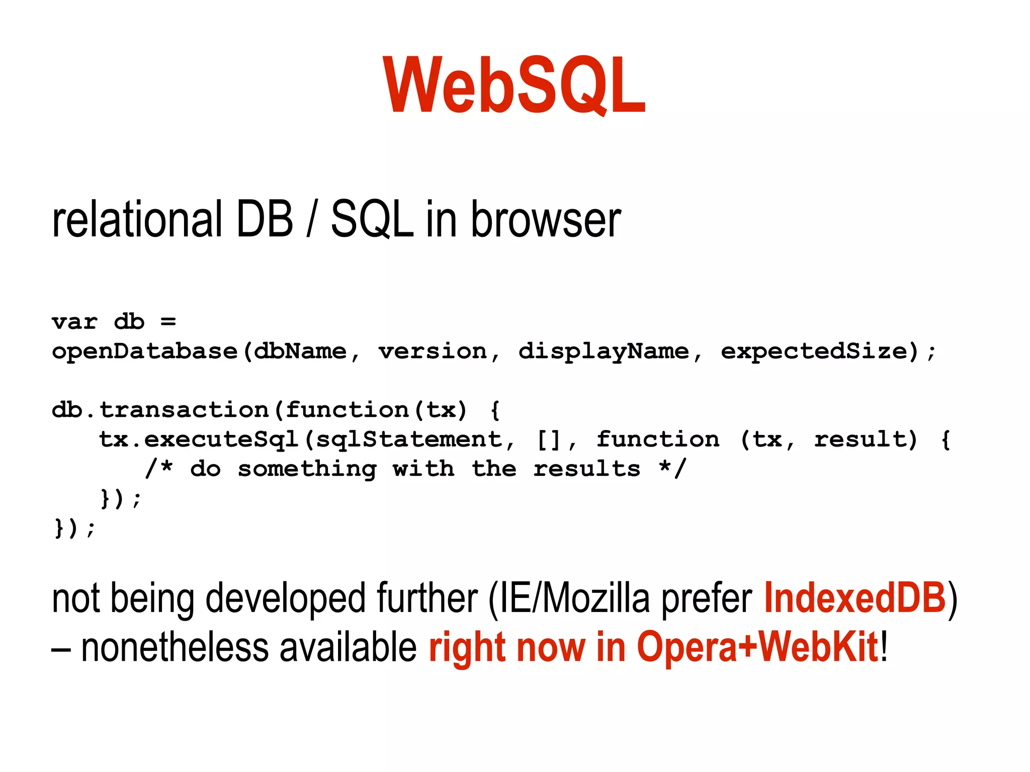 WebSQL
relational DB / SQL in browser
var db =
openDatabase(dbName, version, displayName, expectedSize);

db.transaction(function(tx) {
   tx.executeSql(sqlStatement, [], function (tx, result) {
      /* do something with the results */
   });
});

not being developed further (IE/Mozilla prefer IndexedDB)
– nonetheless available right now in Opera+WebKit!
 