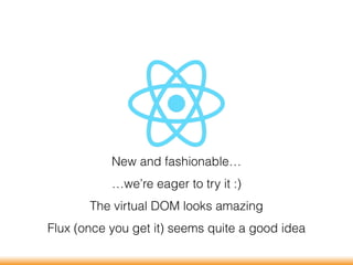 New and fashionable…
…we’re eager to try it :)
The virtual DOM looks amazing
Flux (once you get it) seems quite a good idea
 