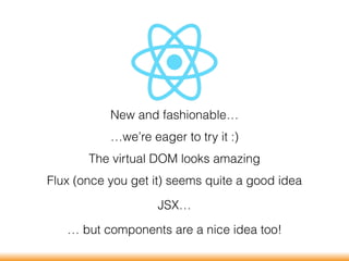 New and fashionable…
…we’re eager to try it :)
The virtual DOM looks amazing
Flux (once you get it) seems quite a good idea
JSX…
… but components are a nice idea too!
 