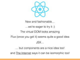 New and fashionable…
…we’re eager to try it :)
The virtual DOM looks amazing
Flux (once you get it) seems quite a good idea
JSX…
… but components are a nice idea too!
and The Internet says it can be isomorphic too!
 