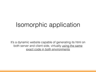 Isomorphic application
It’s a dynamic website capable of generating its html on
both server and client side, virtually using the same
exact code in both environments
 