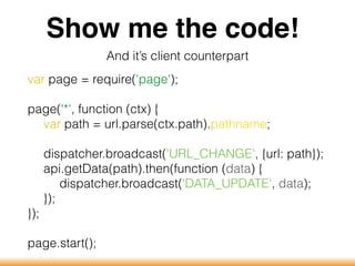 Show me the code!
And it’s client counterpart
var page = require('page');
page('*', function (ctx) {
var path = url.parse(ctx.path).pathname;
dispatcher.broadcast('URL_CHANGE', {url: path});
api.getData(path).then(function (data) {
dispatcher.broadcast('DATA_UPDATE', data);
});
});
page.start();
 