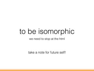 to be isomorphic
we need to stop at the html
take a note for future self!
 