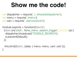 Show me the code!
var dispatcher = require(‘../../shared/dispatcher');
var menu = require('./menu');
var cart = require('../services/cart');
module.exports = function($dom) {
$dom.on('click', '#site_menu .search_trigger', function(e) {
dispatcher.broadcast(‘TOGGLE_SEARCH’);
e.preventDefault();
});
this.bind($dom, {data: { menu: menu, cart: cart }});
};
 