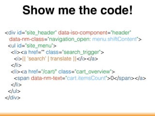 Show me the code!
<div id="site_header" data-iso-component="header"
data-nm-class="navigation_open: menu.shiftContent">
<ul id="site_menu">
<li><a href="" class="search_trigger">
<i>{{ 'search' | translate }}</i></a>
</li>
<li><a href="/cart/" class="cart_overview">
<span data-nm-text="cart.itemsCount">0</span></a>
</li>
</ul>
</div>
 