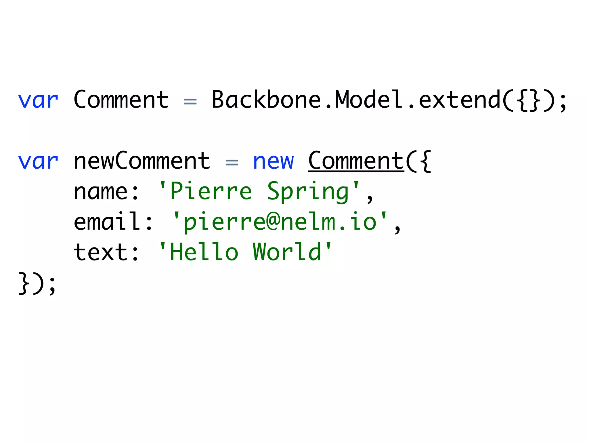 var Comment = Backbone.Model.extend({});

var newComment = new Comment({
    name: 'Pierre Spring',
    email: 'pierre@nelm.io',
    text: 'Hello World'
});
 