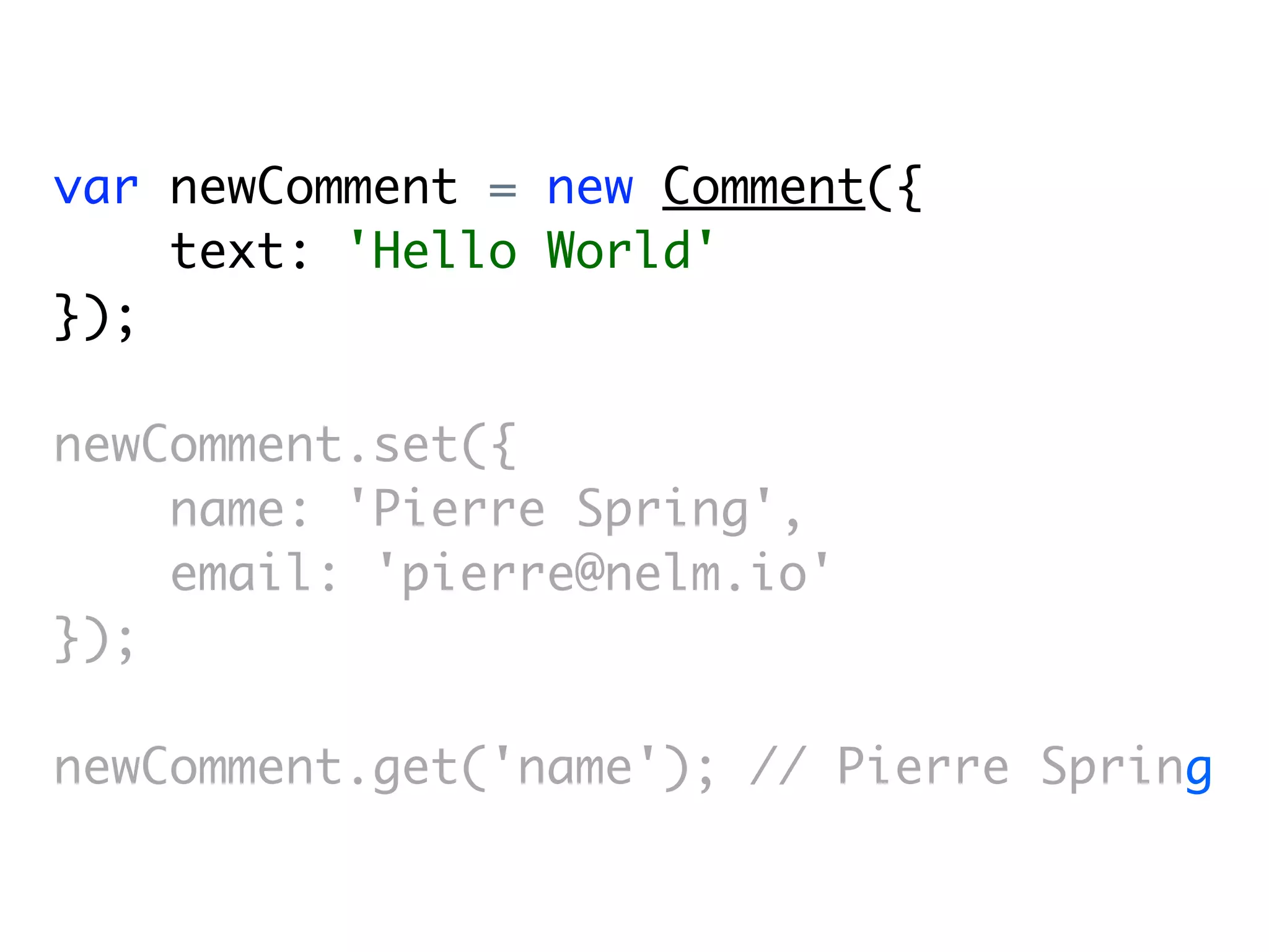 var newComment = new Comment({
    text: 'Hello World'
});

newComment.set({
    name: 'Pierre Spring',
    email: 'pierre@nelm.io'
});

newComment.get('name'); // Pierre Spring
 