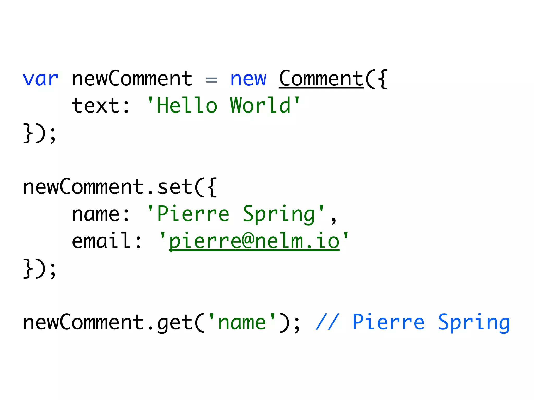var newComment = new Comment({
    text: 'Hello World'
});

newComment.set({
    name: 'Pierre Spring',
    email: 'pierre@nelm.io'
});

newComment.get('name'); // Pierre Spring
 
