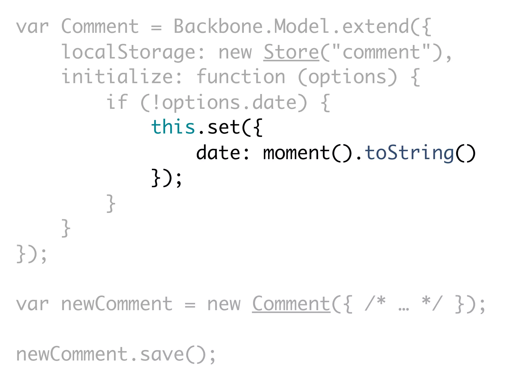 var Comment = Backbone.Model.extend({
    localStorage: new Store("comment"),
    initialize: function (options) {
        if (!options.date) {
            this.set({
                date: moment().toString()
            });
        }
    }
});

var newComment = new Comment({ /* … */ });

newComment.save();
 
