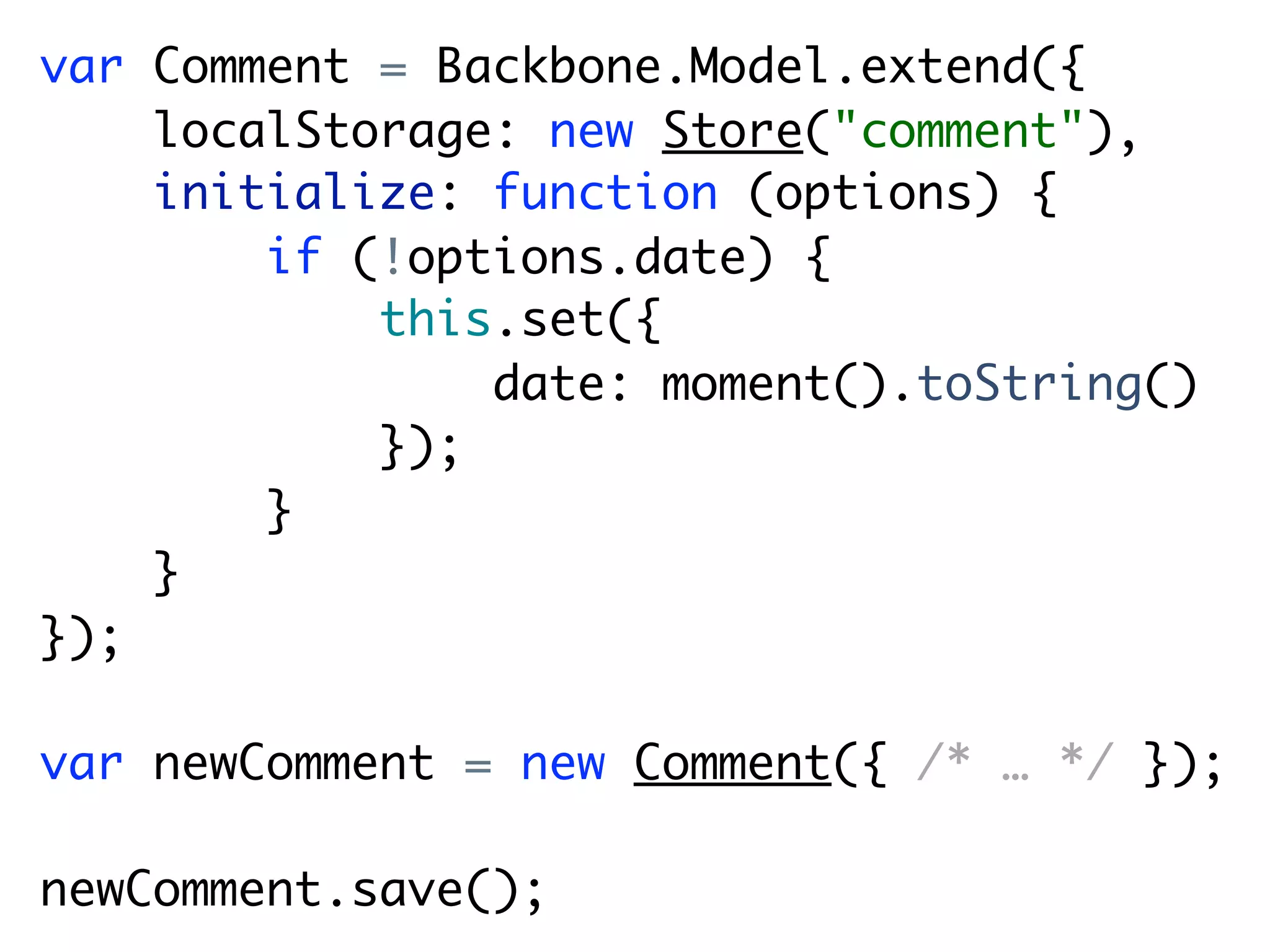 var Comment = Backbone.Model.extend({
    localStorage: new Store("comment"),
    initialize: function (options) {
        if (!options.date) {
            this.set({
                date: moment().toString()
            });
        }
    }
});

var newComment = new Comment({ /* … */ });

newComment.save();
 