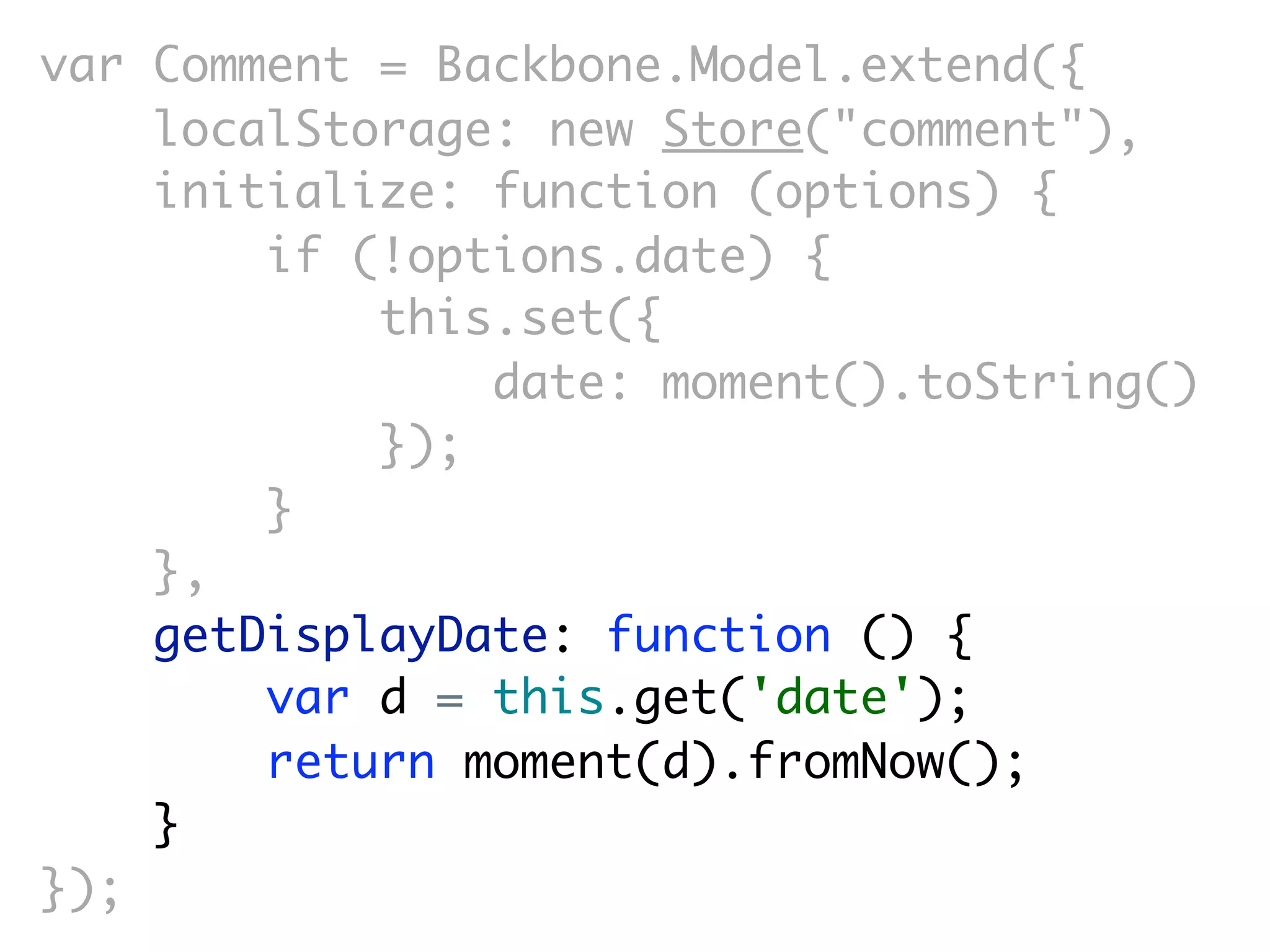 var Comment = Backbone.Model.extend({
    localStorage: new Store("comment"),
    initialize: function (options) {
        if (!options.date) {
            this.set({
                date: moment().toString()
            });
        }
    },
    getDisplayDate: function () {
        var d = this.get('date');
        return moment(d).fromNow();
    }
});
 